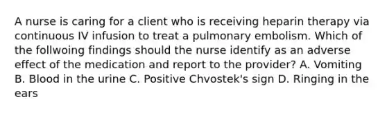 A nurse is caring for a client who is receiving heparin therapy via continuous IV infusion to treat a <a href='https://www.questionai.com/knowledge/kB3cDTEvyr-pulmonary-embolism' class='anchor-knowledge'>pulmonary embolism</a>. Which of the follwoing findings should the nurse identify as an adverse effect of the medication and report to the provider? A. Vomiting B. Blood in the urine C. Positive Chvostek's sign D. Ringing in the ears