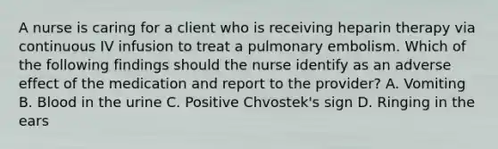 A nurse is caring for a client who is receiving heparin therapy via continuous IV infusion to treat a pulmonary embolism. Which of the following findings should the nurse identify as an adverse effect of the medication and report to the provider? A. Vomiting B. Blood in the urine C. Positive Chvostek's sign D. Ringing in the ears