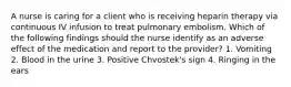 A nurse is caring for a client who is receiving heparin therapy via continuous IV infusion to treat pulmonary embolism. Which of the following findings should the nurse identify as an adverse effect of the medication and report to the provider? 1. Vomiting 2. Blood in the urine 3. Positive Chvostek's sign 4. Ringing in the ears