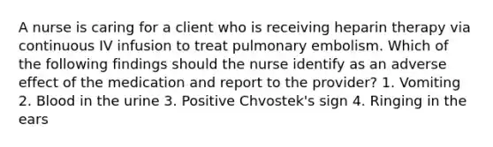 A nurse is caring for a client who is receiving heparin therapy via continuous IV infusion to treat pulmonary embolism. Which of the following findings should the nurse identify as an adverse effect of the medication and report to the provider? 1. Vomiting 2. Blood in the urine 3. Positive Chvostek's sign 4. Ringing in the ears