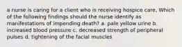 a nurse is caring for a client who is receiving hospice care, Which of the following findings should the nurse identify as manifestations of impending death? a. pale yellow urine b. increased blood pressure c. decreased strength of peripheral pulses d. tightening of the facial muscles