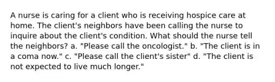 A nurse is caring for a client who is receiving hospice care at home. The client's neighbors have been calling the nurse to inquire about the client's condition. What should the nurse tell the neighbors? a. "Please call the oncologist." b. "The client is in a coma now." c. "Please call the client's sister" d. "The client is not expected to live much longer."