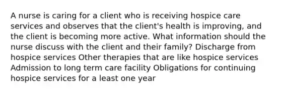 A nurse is caring for a client who is receiving hospice care services and observes that the client's health is improving, and the client is becoming more active. What information should the nurse discuss with the client and their family? Discharge from hospice services Other therapies that are like hospice services Admission to long term care facility Obligations for continuing hospice services for a least one year