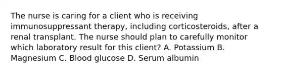 The nurse is caring for a client who is receiving immunosuppressant therapy, including corticosteroids, after a renal transplant. The nurse should plan to carefully monitor which laboratory result for this client? A. Potassium B. Magnesium C. Blood glucose D. Serum albumin