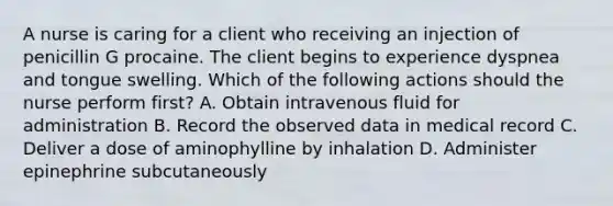 A nurse is caring for a client who receiving an injection of penicillin G procaine. The client begins to experience dyspnea and tongue swelling. Which of the following actions should the nurse perform first? A. Obtain intravenous fluid for administration B. Record the observed data in medical record C. Deliver a dose of aminophylline by inhalation D. Administer epinephrine subcutaneously