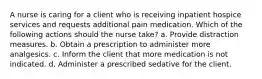 A nurse is caring for a client who is receiving inpatient hospice services and requests additional pain medication. Which of the following actions should the nurse take? a. Provide distraction measures. b. Obtain a prescription to administer more analgesics. c. Inform the client that more medication is not indicated. d. Administer a prescribed sedative for the client.