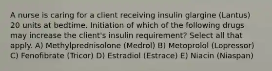 A nurse is caring for a client receiving insulin glargine (Lantus) 20 units at bedtime. Initiation of which of the following drugs may increase the client's insulin requirement? Select all that apply. A) Methylprednisolone (Medrol) B) Metoprolol (Lopressor) C) Fenofibrate (Tricor) D) Estradiol (Estrace) E) Niacin (Niaspan)