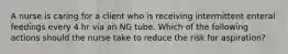 A nurse is caring for a client who is receiving intermittent enteral feedings every 4 hr via an NG tube. Which of the following actions should the nurse take to reduce the risk for aspiration?