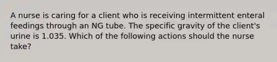 A nurse is caring for a client who is receiving intermittent enteral feedings through an NG tube. The specific gravity of the client's urine is 1.035. Which of the following actions should the nurse take?