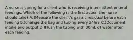 A nurse is caring for a client who is receiving intermittent enteral feedings. Which of the following is the first action the nurse should take? A.)Measure the client's gastric residual before each feeding B.)change the bag and tubing every 24hrs C.)Document intake and output D.)Flush the tubing with 30mL of water after each feeding.