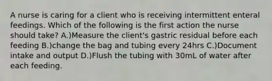 A nurse is caring for a client who is receiving intermittent enteral feedings. Which of the following is the first action the nurse should take? A.)Measure the client's gastric residual before each feeding B.)change the bag and tubing every 24hrs C.)Document intake and output D.)Flush the tubing with 30mL of water after each feeding.