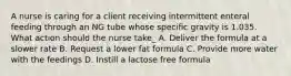 A nurse is caring for a client receiving intermittent enteral feeding through an NG tube whose specific gravity is 1.035. What action should the nurse take_ A. Deliver the formula at a slower rate B. Request a lower fat formula C. Provide more water with the feedings D. Instill a lactose free formula