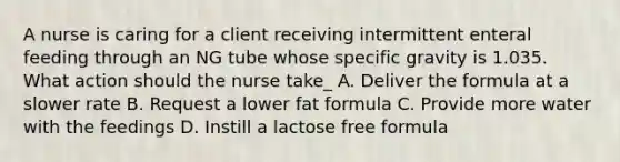 A nurse is caring for a client receiving intermittent enteral feeding through an NG tube whose specific gravity is 1.035. What action should the nurse take_ A. Deliver the formula at a slower rate B. Request a lower fat formula C. Provide more water with the feedings D. Instill a lactose free formula