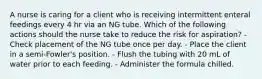 A nurse is caring for a client who is receiving intermittent enteral feedings every 4 hr via an NG tube. Which of the following actions should the nurse take to reduce the risk for aspiration? - Check placement of the NG tube once per day. - Place the client in a semi-Fowler's position. - Flush the tubing with 20 mL of water prior to each feeding. - Administer the formula chilled.