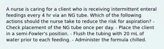 A nurse is caring for a client who is receiving intermittent <a href='https://www.questionai.com/knowledge/kUZGkGuIXj-enteral-feeding' class='anchor-knowledge'>enteral feeding</a>s every 4 hr via an NG tube. Which of the following actions should the nurse take to reduce the risk for aspiration? - Check placement of the NG tube once per day. - Place the client in a semi-Fowler's position. - Flush the tubing with 20 mL of water prior to each feeding. - Administer the formula chilled.