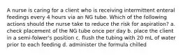 A nurse is caring for a client who is receiving intermittent enteral feedings every 4 hours via an NG tube. Which of the following actions should the nurse take to reduce the risk for aspiration? a. check placement of the NG tube once per day b. place the client in a semi-folwer's position c. flush the tubing with 20 mL of water prior to each feeding d. administer the formula chilled