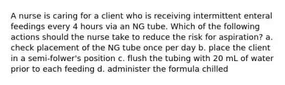 A nurse is caring for a client who is receiving intermittent enteral feedings every 4 hours via an NG tube. Which of the following actions should the nurse take to reduce the risk for aspiration? a. check placement of the NG tube once per day b. place the client in a semi-folwer's position c. flush the tubing with 20 mL of water prior to each feeding d. administer the formula chilled