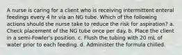 A nurse is caring for a client who is receiving intermittent enteral feedings every 4 hr via an NG tube. Which of the following actions should the nurse take to reduce the risk for aspiration? a. Check placement of the NG tube once per day. b. Place the client in a semi-Fowler's position. c. Flush the tubing with 20 mL of water prior to each feeding. d. Administer the formula chilled.