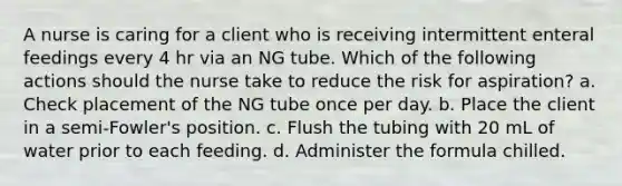 A nurse is caring for a client who is receiving intermittent enteral feedings every 4 hr via an NG tube. Which of the following actions should the nurse take to reduce the risk for aspiration? a. Check placement of the NG tube once per day. b. Place the client in a semi-Fowler's position. c. Flush the tubing with 20 mL of water prior to each feeding. d. Administer the formula chilled.