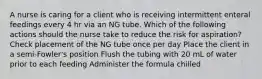 A nurse is caring for a client who is receiving intermittent enteral feedings every 4 hr via an NG tube. Which of the following actions should the nurse take to reduce the risk for aspiration? Check placement of the NG tube once per day Place the client in a semi-Fowler's position Flush the tubing with 20 mL of water prior to each feeding Administer the formula chilled