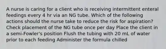 A nurse is caring for a client who is receiving intermittent enteral feedings every 4 hr via an NG tube. Which of the following actions should the nurse take to reduce the risk for aspiration? Check placement of the NG tube once per day Place the client in a semi-Fowler's position Flush the tubing with 20 mL of water prior to each feeding Administer the formula chilled