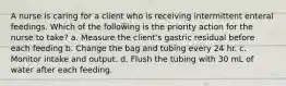 A nurse is caring for a client who is receiving intermittent enteral feedings. Which of the following is the priority action for the nurse to take? a. Measure the client's gastric residual before each feeding b. Change the bag and tubing every 24 hr. c. Monitor intake and output. d. Flush the tubing with 30 mL of water after each feeding.