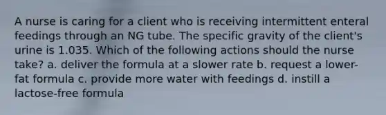 A nurse is caring for a client who is receiving intermittent enteral feedings through an NG tube. The specific gravity of the client's urine is 1.035. Which of the following actions should the nurse take? a. deliver the formula at a slower rate b. request a lower-fat formula c. provide more water with feedings d. instill a lactose-free formula