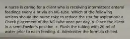 A nurse is caring for a client who is receiving intermittent enteral feedings every 4 hr via an NG tube. Which of the following actions should the nurse take to reduce the risk for aspiration? a. Check placement of the NG tube once per day. b. Place the client in a semi-Fowler's position. c. Flush the tubing with 20 ml of water prior to each feeding. d. Administer the formula chilled.