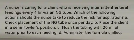 A nurse is caring for a client who is receiving intermittent enteral feedings every 4 hr via an NG tube. Which of the following actions should the nurse take to reduce the risk for aspiration? a. Check placement of the NG tube once per day. b. Place the client in a semi-Fowler's position. c. Flush the tubing with 20 ml of water prior to each feeding. d. Administer the formula chilled.