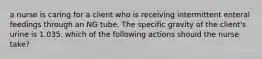 a nurse is caring for a client who is receiving intermittent enteral feedings through an NG tube. The specific gravity of the client's urine is 1.035. which of the following actions should the nurse take?