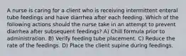 A nurse is caring for a client who is receiving intermittent enteral tube feedings and have diarrhea after each feeding. Which of the following actions should the nurse take in an attempt to prevent diarrhea after subsequent feedings? A) Chill formula prior to administration. B) Verify feeding tube placement. C) Reduce the rate of the feedings. D) Place the client supine during feedings.