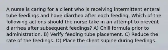 A nurse is caring for a client who is receiving intermittent enteral tube feedings and have diarrhea after each feeding. Which of the following actions should the nurse take in an attempt to prevent diarrhea after subsequent feedings? A) Chill formula prior to administration. B) Verify feeding tube placement. C) Reduce the rate of the feedings. D) Place the client supine during feedings.