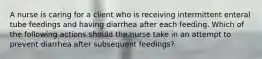 A nurse is caring for a client who is receiving intermittent enteral tube feedings and having diarrhea after each feeding. Which of the following actions should the nurse take in an attempt to prevent diarrhea after subsequent feedings?