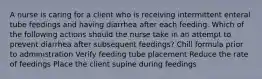 A nurse is caring for a client who is receiving intermittent enteral tube feedings and having diarrhea after each feeding. Which of the following actions should the nurse take in an attempt to prevent diarrhea after subsequent feedings? Chill formula prior to administration Verify feeding tube placement Reduce the rate of feedings Place the client supine during feedings