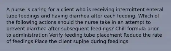 A nurse is caring for a client who is receiving intermittent enteral tube feedings and having diarrhea after each feeding. Which of the following actions should the nurse take in an attempt to prevent diarrhea after subsequent feedings? Chill formula prior to administration Verify feeding tube placement Reduce the rate of feedings Place the client supine during feedings