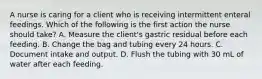 A nurse is caring for a client who is receiving intermittent enteral feedings. Which of the following is the first action the nurse should take? A. Measure the client's gastric residual before each feeding. B. Change the bag and tubing every 24 hours. C. Document intake and output. D. Flush the tubing with 30 mL of water after each feeding.