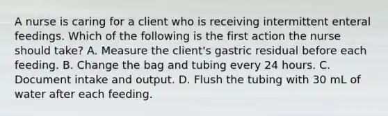 A nurse is caring for a client who is receiving intermittent enteral feedings. Which of the following is the first action the nurse should take? A. Measure the client's gastric residual before each feeding. B. Change the bag and tubing every 24 hours. C. Document intake and output. D. Flush the tubing with 30 mL of water after each feeding.