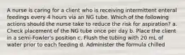 A nurse is caring for a client who is receiving intermittent enteral feedings every 4 hours via an NG tube. Which of the following actions should the nurse take to reduce the risk for aspiration? a. Check placement of the NG tube once per day b. Place the client in a semi-Fowler's position c. Flush the tubing with 20 mL of water prior to each feeding d. Administer the formula chilled