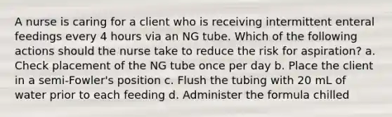 A nurse is caring for a client who is receiving intermittent enteral feedings every 4 hours via an NG tube. Which of the following actions should the nurse take to reduce the risk for aspiration? a. Check placement of the NG tube once per day b. Place the client in a semi-Fowler's position c. Flush the tubing with 20 mL of water prior to each feeding d. Administer the formula chilled