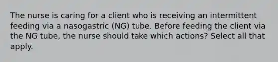 The nurse is caring for a client who is receiving an intermittent feeding via a nasogastric (NG) tube. Before feeding the client via the NG tube, the nurse should take which actions? Select all that apply.