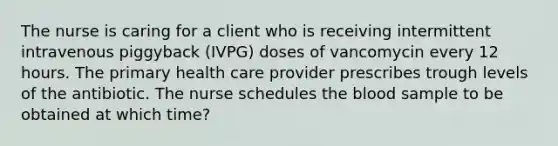 The nurse is caring for a client who is receiving intermittent intravenous piggyback (IVPG) doses of vancomycin every 12 hours. The primary health care provider prescribes trough levels of the antibiotic. The nurse schedules the blood sample to be obtained at which time?