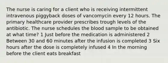 The nurse is caring for a client who is receiving intermittent intravenous piggyback doses of vancomycin every 12 hours. The primary healthcare provider prescribes trough levels of the antibiotic. The nurse schedules the blood sample to be obtained at what time? 1 Just before the medication is administered 2 Between 30 and 60 minutes after the infusion is completed 3 Six hours after the dose is completely infused 4 In the morning before the client eats breakfast