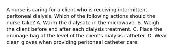 A nurse is caring for a client who is receiving intermittent peritoneal dialysis. Which of the following actions should the nurse take? A. Warm the dialysate in the microwave. B. Weigh the client before and after each dialysis treatment. C. Place the drainage bag at the level of the client's dialysis catheter. D. Wear clean gloves when providing peritoneal catheter care.