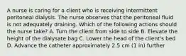 A nurse is caring for a client who is receiving intermittent peritoneal dialysis. The nurse observes that the peritoneal fluid is not adequately draining. Which of the following actions should the nurse take? A. Turn the client from side to side B. Elevate the height of the dialysate bag C. Lower the head of the client's bed D. Advance the catheter approximately 2.5 cm (1 in) further