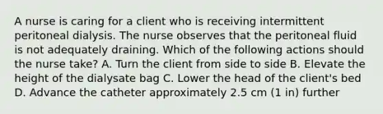 A nurse is caring for a client who is receiving intermittent peritoneal dialysis. The nurse observes that the peritoneal fluid is not adequately draining. Which of the following actions should the nurse take? A. Turn the client from side to side B. Elevate the height of the dialysate bag C. Lower the head of the client's bed D. Advance the catheter approximately 2.5 cm (1 in) further