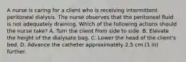 A nurse is caring for a client who is receiving intermittent peritoneal dialysis. The nurse observes that the peritoneal fluid is not adequately draining. Which of the following actions should the nurse take? A. Turn the client from side to side. B. Elevate the height of the dialysate bag. C. Lower the head of the client's bed. D. Advance the catheter approximately 2.5 cm (1 in) further.