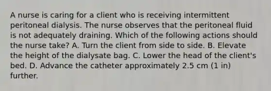 A nurse is caring for a client who is receiving intermittent peritoneal dialysis. The nurse observes that the peritoneal fluid is not adequately draining. Which of the following actions should the nurse take? A. Turn the client from side to side. B. Elevate the height of the dialysate bag. C. Lower the head of the client's bed. D. Advance the catheter approximately 2.5 cm (1 in) further.