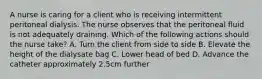 A nurse is caring for a client who is receiving intermittent peritoneal dialysis. The nurse observes that the peritoneal fluid is not adequately draining. Which of the following actions should the nurse take? A. Turn the client from side to side B. Elevate the height of the dialysate bag C. Lower head of bed D. Advance the catheter approximately 2.5cm further