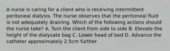 A nurse is caring for a client who is receiving intermittent peritoneal dialysis. The nurse observes that the peritoneal fluid is not adequately draining. Which of the following actions should the nurse take? A. Turn the client from side to side B. Elevate the height of the dialysate bag C. Lower head of bed D. Advance the catheter approximately 2.5cm further