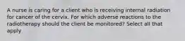 A nurse is caring for a client who is receiving internal radiation for cancer of the cervix. For which adverse reactions to the radiotherapy should the client be monitored? Select all that apply